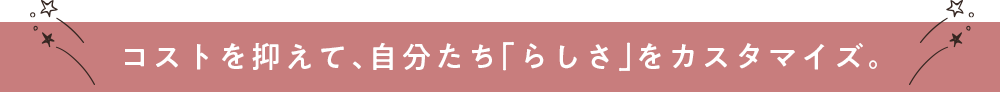 コストを抑えて、自分たち「らしさ」をカスタマイズ。