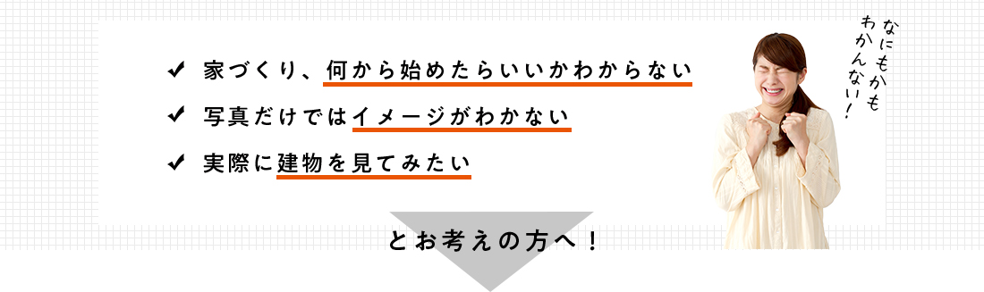 家づくり、何から始めたらいいかわからない 写真だけではイメージがわかない 実際に建物を見てみたい