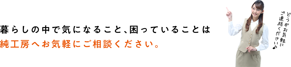 暮らしの中で気になっていること、困っていることは純工房へお気軽にご相談ください。