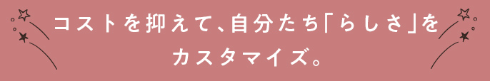 コストを抑えて、自分たち「らしさ」をカスタマイズ。