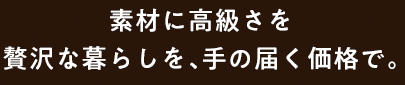 素材に高級さを贅沢な暮らしを、手の届く価格で