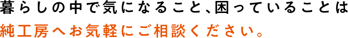 暮らしの中で気になっていること、困っていることは純工房へお気軽にご相談ください。